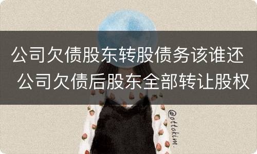 公司欠债股东转股债务该谁还 公司欠债后股东全部转让股权