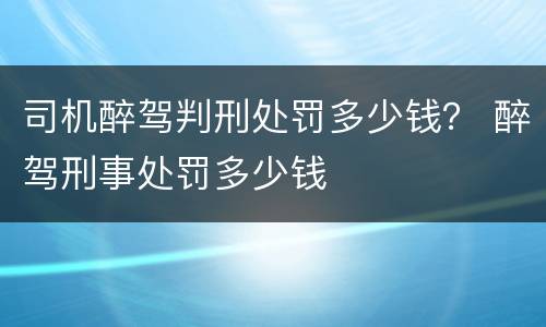 司机醉驾判刑处罚多少钱？ 醉驾刑事处罚多少钱