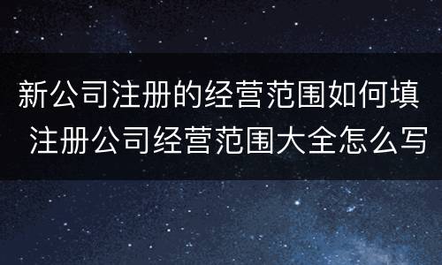 新公司注册的经营范围如何填 注册公司经营范围大全怎么写