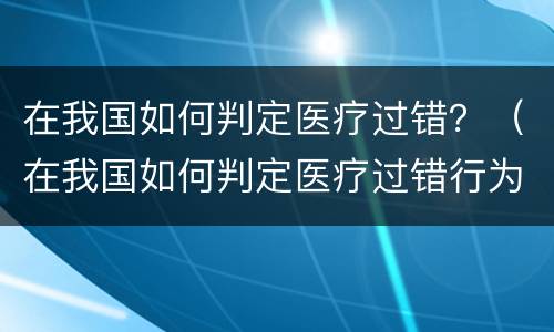 在我国如何判定医疗过错？（在我国如何判定医疗过错行为）