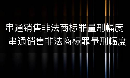 串通销售非法商标罪量刑幅度 串通销售非法商标罪量刑幅度多大