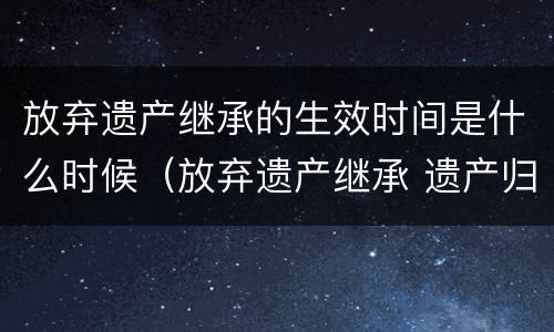放弃遗产继承的生效时间是什么时候（放弃遗产继承 遗产归谁）