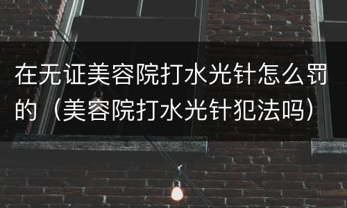 在无证美容院打水光针怎么罚的（美容院打水光针犯法吗）