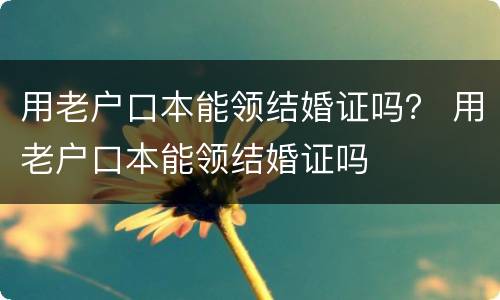 用老户口本能领结婚证吗？ 用老户口本能领结婚证吗