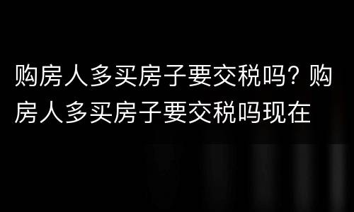 购房人多买房子要交税吗? 购房人多买房子要交税吗现在