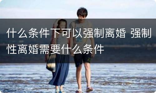 什么条件下可以强制离婚 强制性离婚需要什么条件