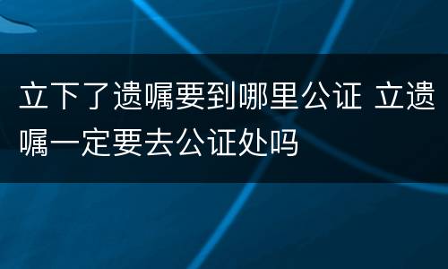 立下了遗嘱要到哪里公证 立遗嘱一定要去公证处吗