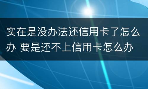 实在是没办法还信用卡了怎么办 要是还不上信用卡怎么办