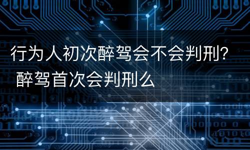 行为人初次醉驾会不会判刑？ 醉驾首次会判刑么