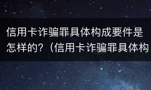 信用卡诈骗罪具体构成要件是怎样的?（信用卡诈骗罪具体构成要件是怎样的呢）