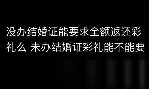 没办结婚证能要求全额返还彩礼么 未办结婚证彩礼能不能要回