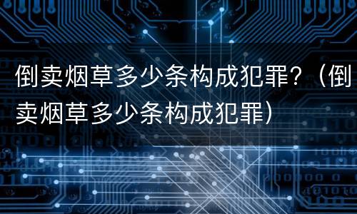 倒卖烟草多少条构成犯罪?（倒卖烟草多少条构成犯罪）