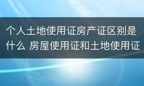 个人土地使用证房产证区别是什么 房屋使用证和土地使用证一样吗