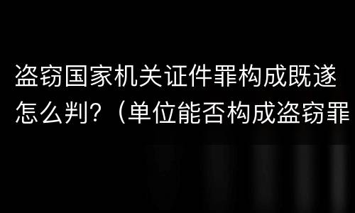 盗窃国家机关证件罪构成既遂怎么判?（单位能否构成盗窃罪）