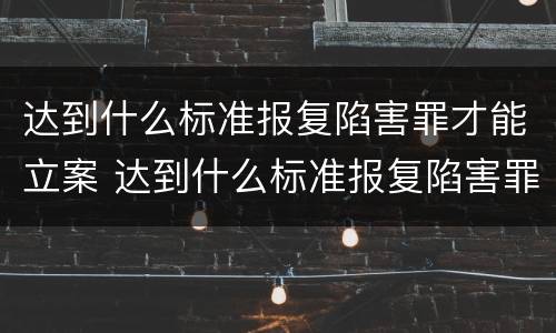 达到什么标准报复陷害罪才能立案 达到什么标准报复陷害罪才能立案成功