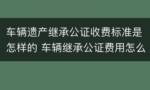车辆遗产继承公证收费标准是怎样的 车辆继承公证费用怎么收费标准