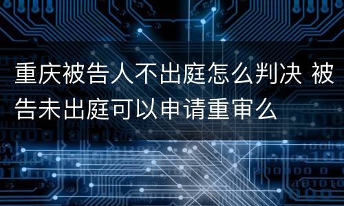 重庆被告人不出庭怎么判决 被告未出庭可以申请重审么
