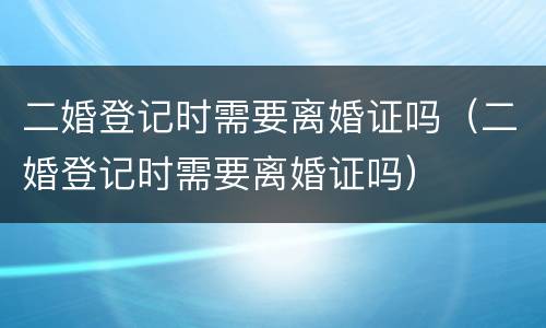 二婚登记时需要离婚证吗（二婚登记时需要离婚证吗）