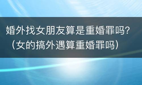 婚外找女朋友算是重婚罪吗？（女的搞外遇算重婚罪吗）