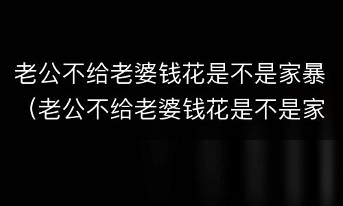 老公不给老婆钱花是不是家暴（老公不给老婆钱花是不是家暴行为）