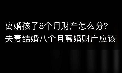离婚孩子8个月财产怎么分？ 夫妻结婚八个月离婚财产应该怎么分