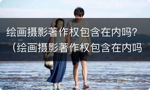 绘画摄影著作权包含在内吗？（绘画摄影著作权包含在内吗为什么）