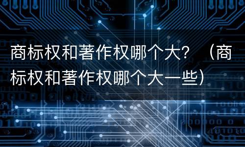 商标权和著作权哪个大？（商标权和著作权哪个大一些）