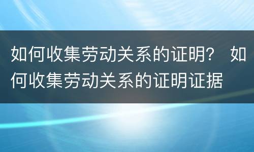 如何收集劳动关系的证明？ 如何收集劳动关系的证明证据
