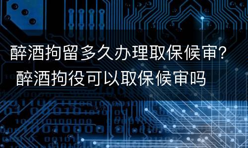 醉酒拘留多久办理取保候审？ 醉酒拘役可以取保候审吗