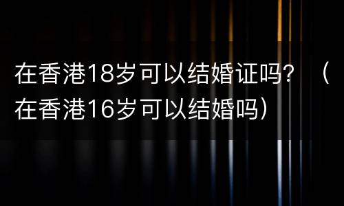 在香港18岁可以结婚证吗？（在香港16岁可以结婚吗）