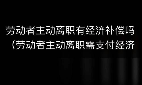 劳动者主动离职有经济补偿吗（劳动者主动离职需支付经济补偿吗）