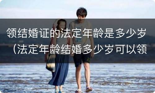领结婚证的法定年龄是多少岁（法定年龄结婚多少岁可以领证）