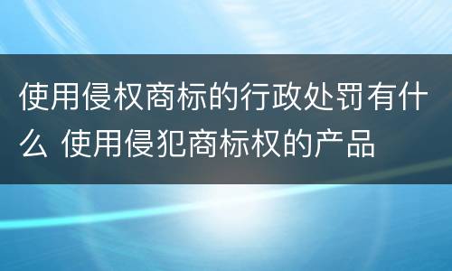 使用侵权商标的行政处罚有什么 使用侵犯商标权的产品