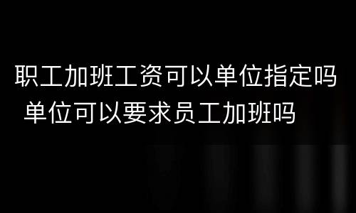 职工加班工资可以单位指定吗 单位可以要求员工加班吗