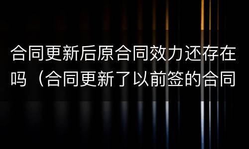 合同更新后原合同效力还存在吗（合同更新了以前签的合同算数吗）