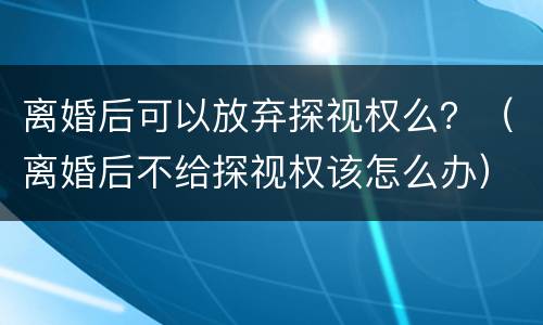离婚后可以放弃探视权么？（离婚后不给探视权该怎么办）