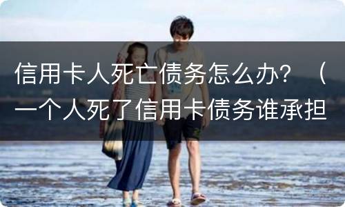 信用卡人死亡债务怎么办？（一个人死了信用卡债务谁承担）