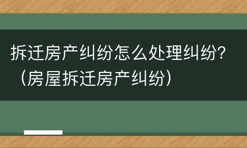 拆迁房产纠纷怎么处理纠纷？（房屋拆迁房产纠纷）