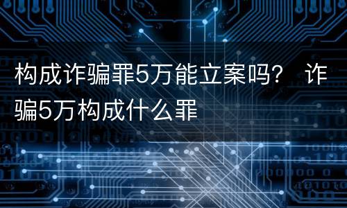 构成诈骗罪5万能立案吗？ 诈骗5万构成什么罪