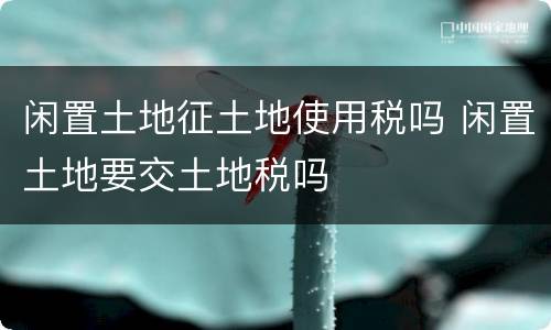 闲置土地征土地使用税吗 闲置土地要交土地税吗