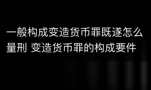 一般构成变造货币罪既遂怎么量刑 变造货币罪的构成要件
