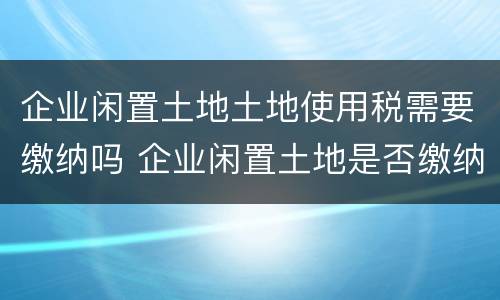 企业闲置土地土地使用税需要缴纳吗 企业闲置土地是否缴纳土地使用税