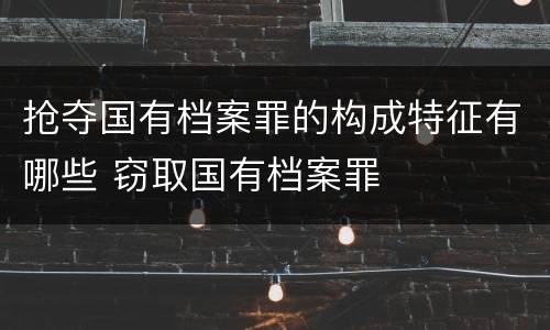 抢夺国有档案罪的构成特征有哪些 窃取国有档案罪