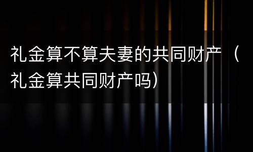 礼金算不算夫妻的共同财产（礼金算共同财产吗）