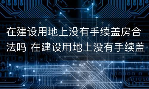 在建设用地上没有手续盖房合法吗 在建设用地上没有手续盖房合法吗为什么