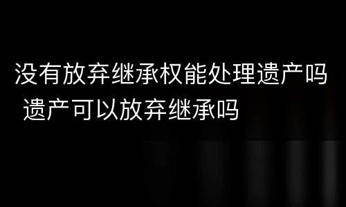 没有放弃继承权能处理遗产吗 遗产可以放弃继承吗