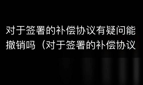 对于签署的补偿协议有疑问能撤销吗（对于签署的补偿协议有疑问能撤销吗为什么）