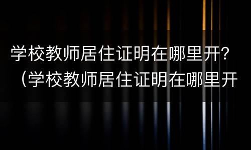 学校教师居住证明在哪里开？（学校教师居住证明在哪里开具）