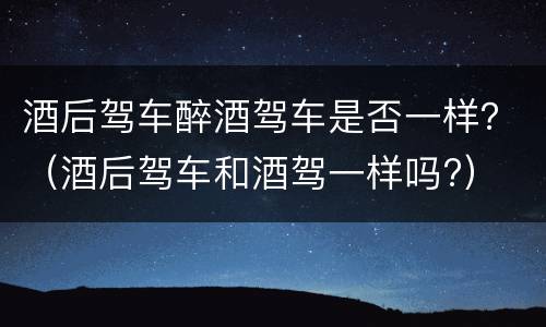 酒后驾车醉酒驾车是否一样？（酒后驾车和酒驾一样吗?）