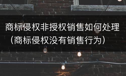 商标侵权非授权销售如何处理（商标侵权没有销售行为）